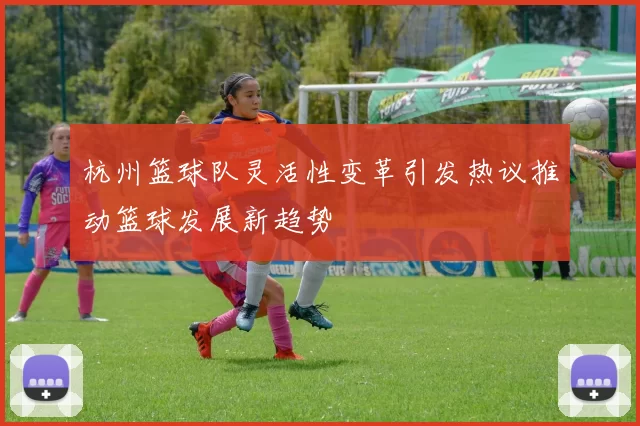杭州篮球队灵活性变革引发热议推动篮球发展新趋势