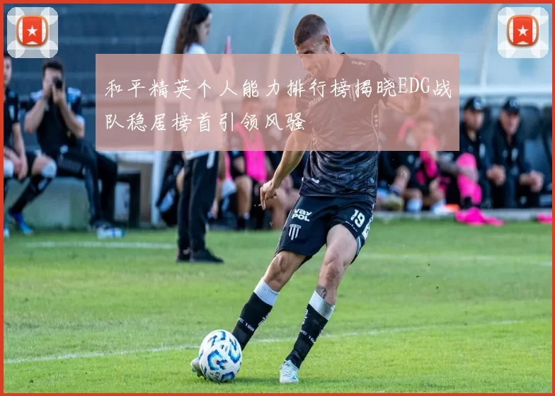 和平精英个人能力排行榜揭晓EDG战队稳居榜首引领风骚