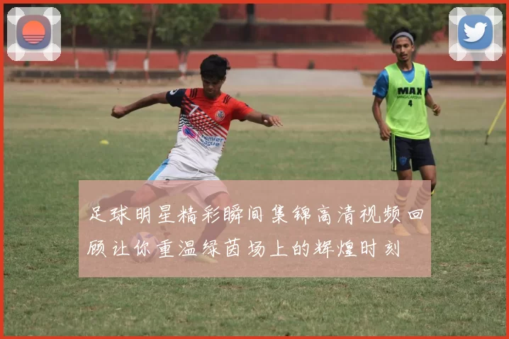足球明星精彩瞬间集锦高清视频回顾让你重温绿茵场上的辉煌时刻