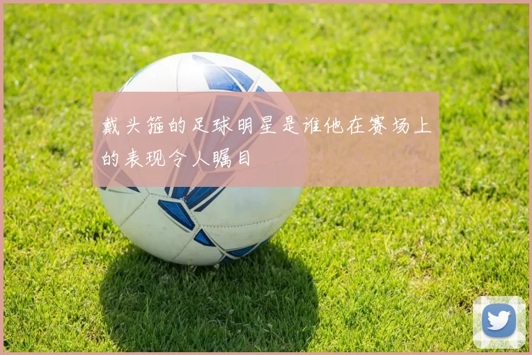 戴头箍的足球明星是谁他在赛场上的表现令人瞩目
