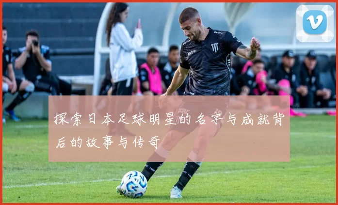 探索日本足球明星的名字与成就背后的故事与传奇