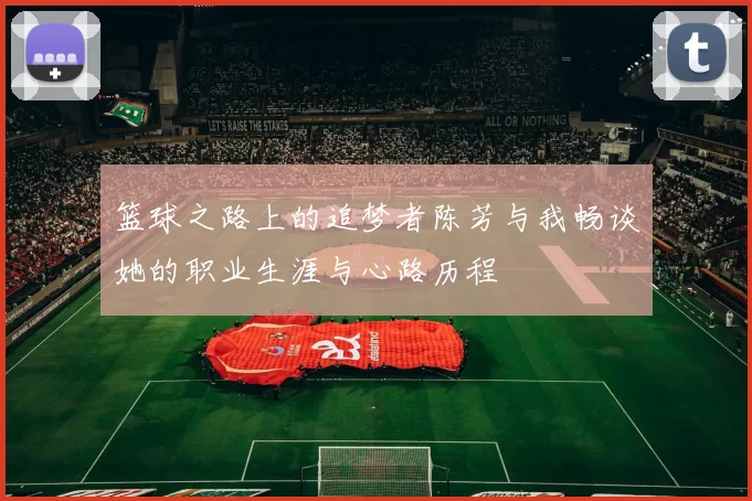 篮球之路上的追梦者陈芳与我畅谈她的职业生涯与心路历程