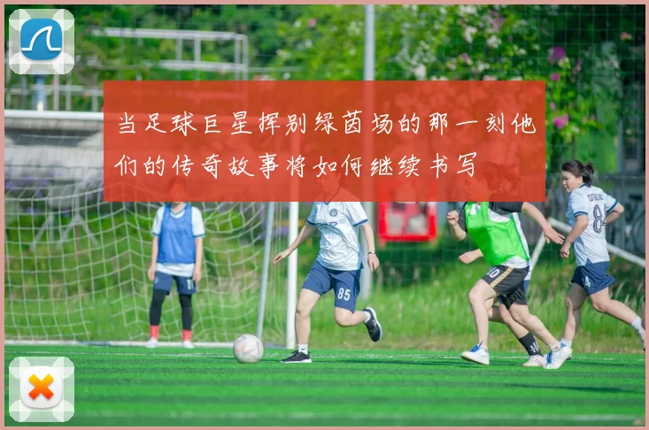 当足球巨星挥别绿茵场的那一刻他们的传奇故事将如何继续书写