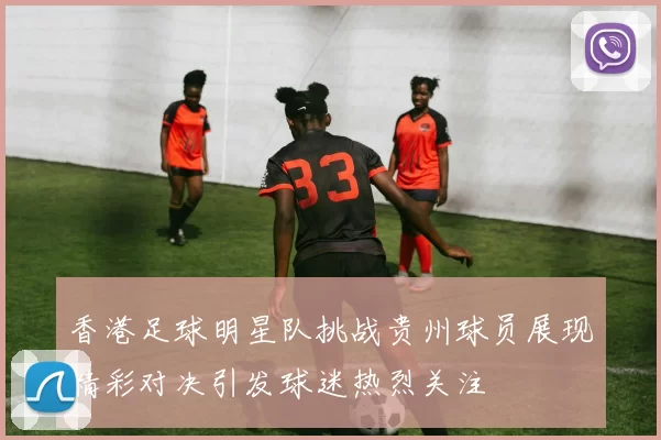 香港足球明星队挑战贵州球员展现精彩对决引发球迷热烈关注