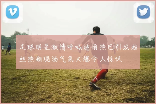 足球明星激情呼喊迪丽热巴引发粉丝热潮现场气氛火爆令人惊叹
