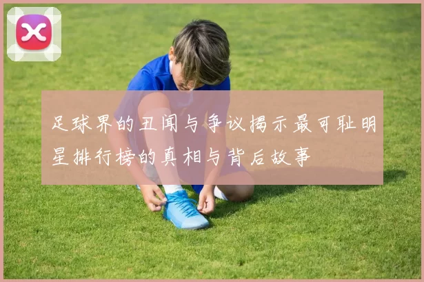 足球界的丑闻与争议揭示最可耻明星排行榜的真相与背后故事