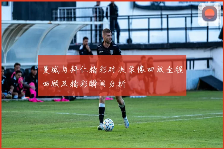 曼城与拜仁精彩对决录像回放全程回顾及精彩瞬间分析