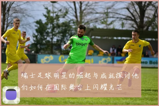 瑞士足球明星的崛起与成就探讨他们如何在国际舞台上闪耀光芒