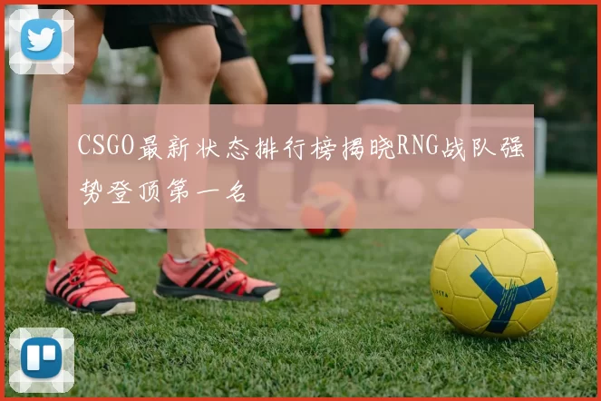 CSGO最新状态排行榜揭晓RNG战队强势登顶第一名
