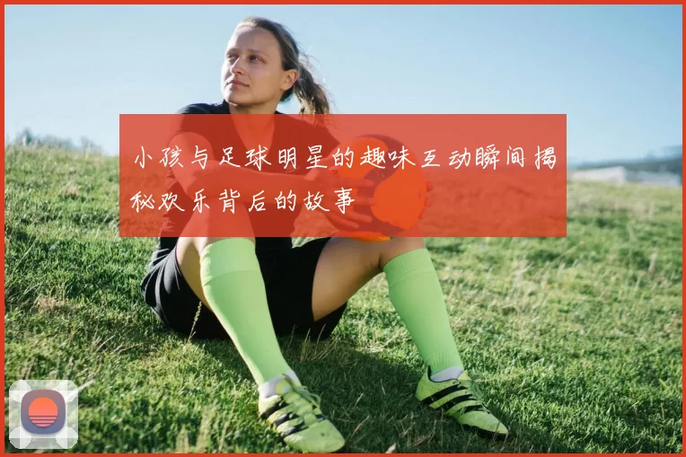 小孩与足球明星的趣味互动瞬间揭秘欢乐背后的故事