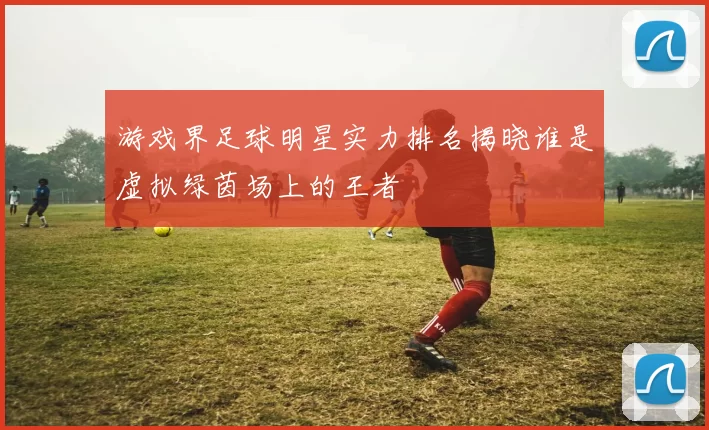 游戏界足球明星实力排名揭晓谁是虚拟绿茵场上的王者