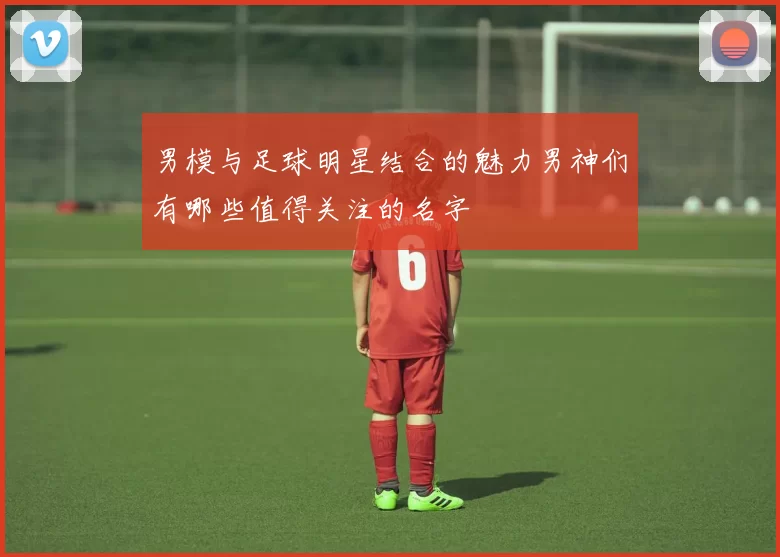 男模与足球明星结合的魅力男神们有哪些值得关注的名字