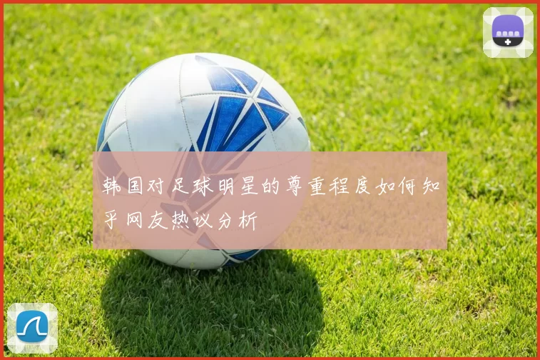 韩国对足球明星的尊重程度如何知乎网友热议分析