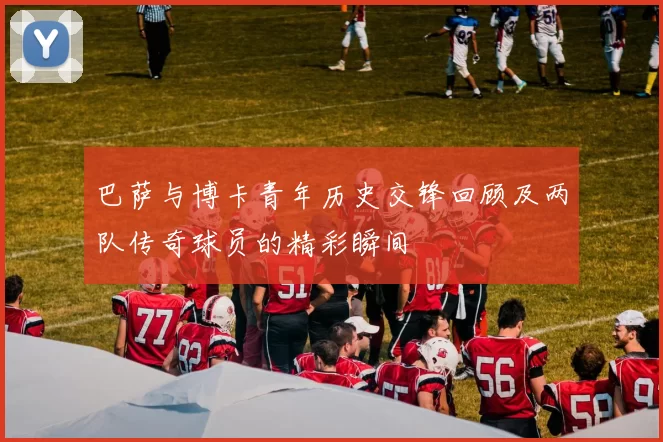 巴萨与博卡青年历史交锋回顾及两队传奇球员的精彩瞬间