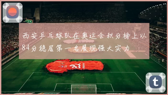 西安乒乓球队在奥运会积分榜上以84分稳居第一名展现强大实力
