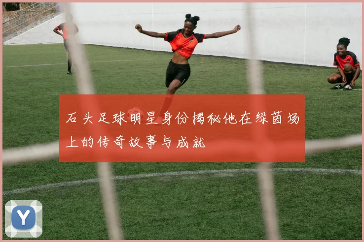 石头足球明星身份揭秘他在绿茵场上的传奇故事与成就