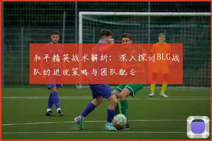 和平精英战术解析：深入探讨BLG战队的进攻策略与团队配合