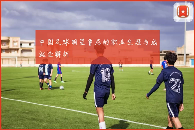 中国足球明星鲁尼的职业生涯与成就全解析