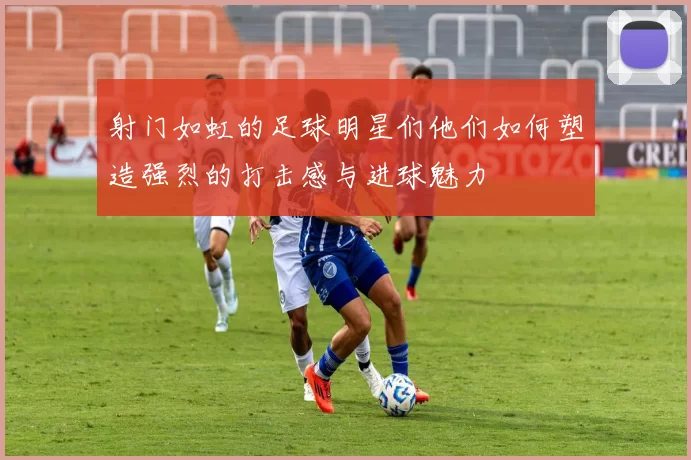 射门如虹的足球明星们他们如何塑造强烈的打击感与进球魅力