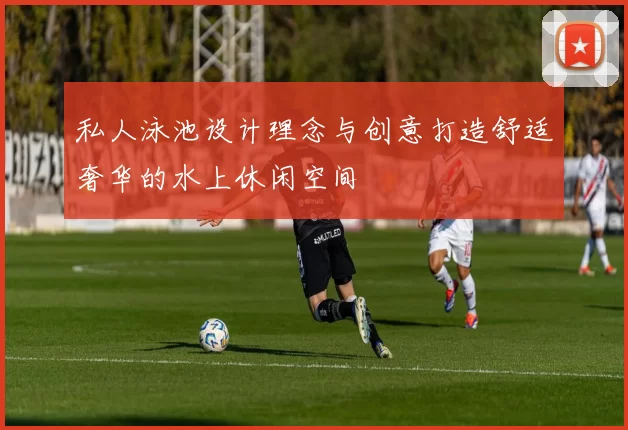 私人泳池设计理念与创意打造舒适奢华的水上休闲空间