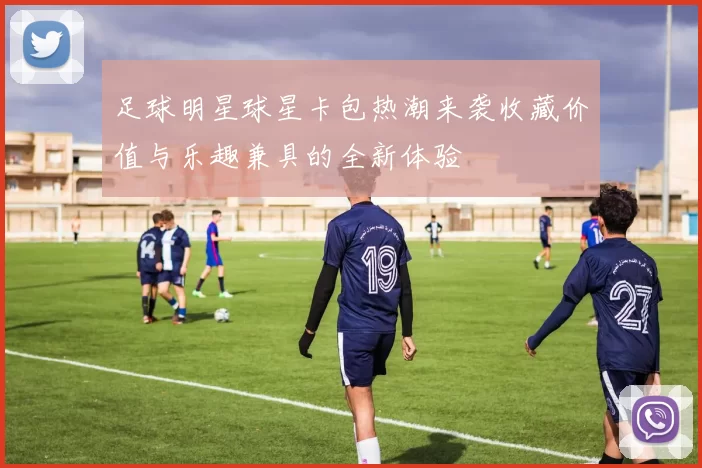 足球明星球星卡包热潮来袭收藏价值与乐趣兼具的全新体验