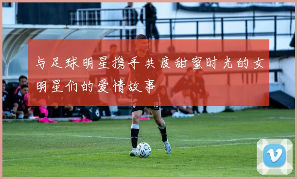 与足球明星携手共度甜蜜时光的女明星们的爱情故事