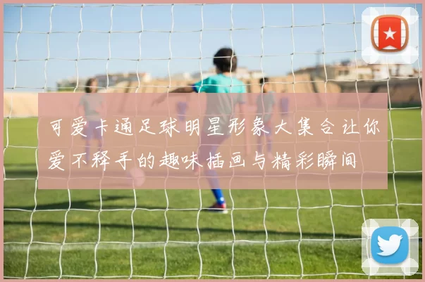 可爱卡通足球明星形象大集合让你爱不释手的趣味插画与精彩瞬间
