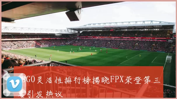 CSGO灵活性排行榜揭晓FPX荣登第三名引发热议