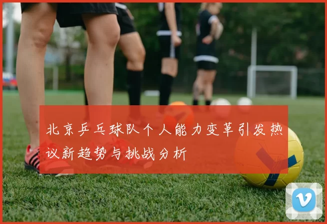 北京乒乓球队个人能力变革引发热议新趋势与挑战分析