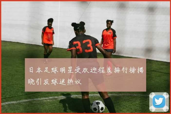 日本足球明星受欢迎程度排行榜揭晓引发球迷热议