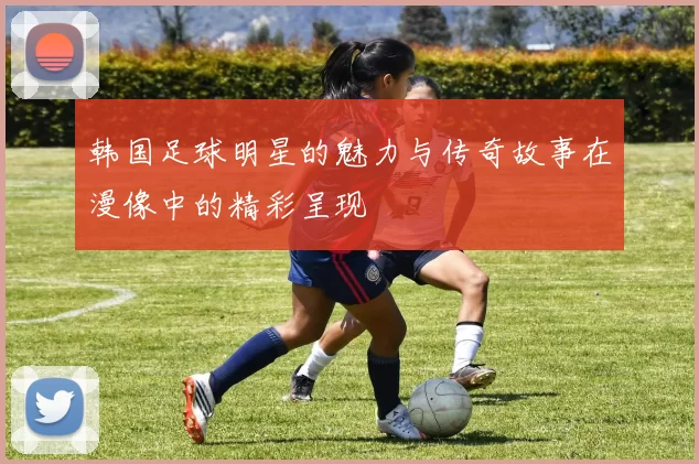韩国足球明星的魅力与传奇故事在漫像中的精彩呈现