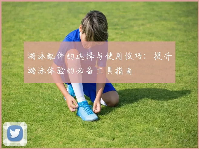 游泳配件的选择与使用技巧：提升游泳体验的必备工具指南