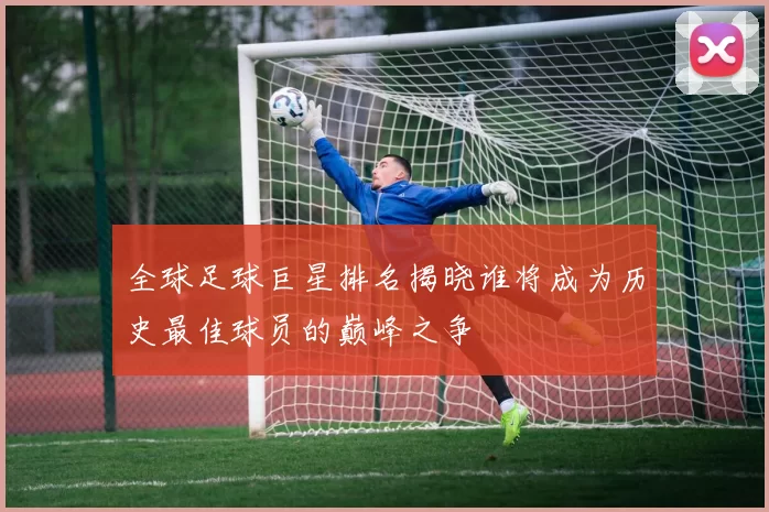 全球足球巨星排名揭晓谁将成为历史最佳球员的巅峰之争
