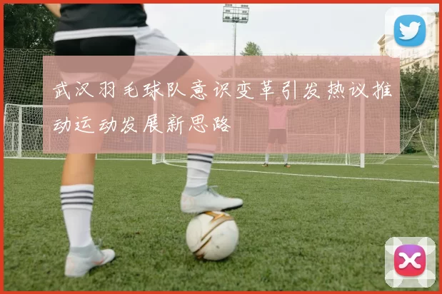 武汉羽毛球队意识变革引发热议推动运动发展新思路
