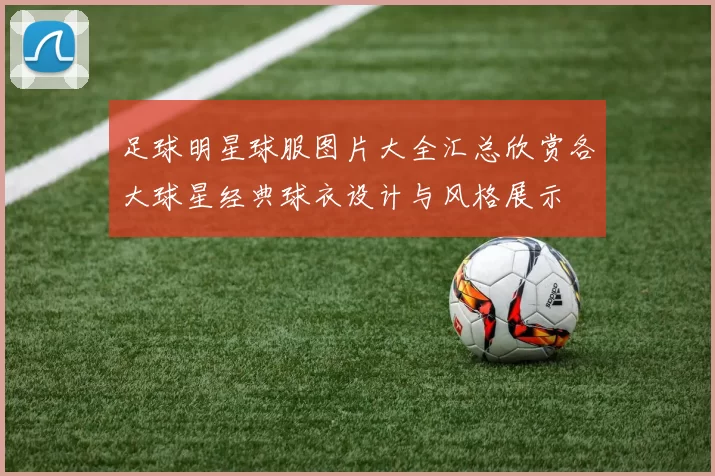 足球明星球服图片大全汇总欣赏各大球星经典球衣设计与风格展示