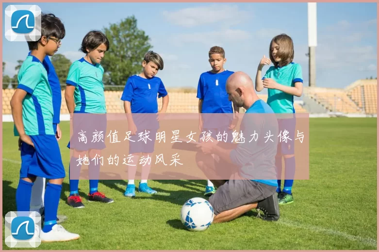 高颜值足球明星女孩的魅力头像与她们的运动风采
