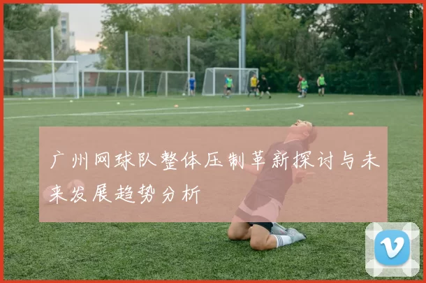 广州网球队整体压制革新探讨与未来发展趋势分析