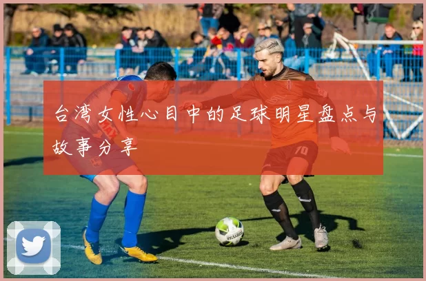 台湾女性心目中的足球明星盘点与故事分享