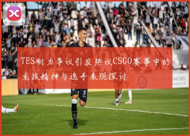 TES耐力争议引发热议CSGO赛事中的竞技精神与选手表现探讨