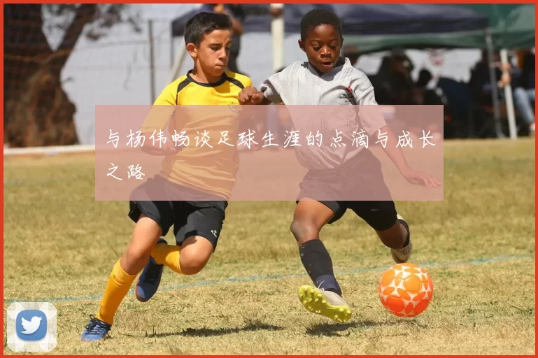 与杨伟畅谈足球生涯的点滴与成长之路