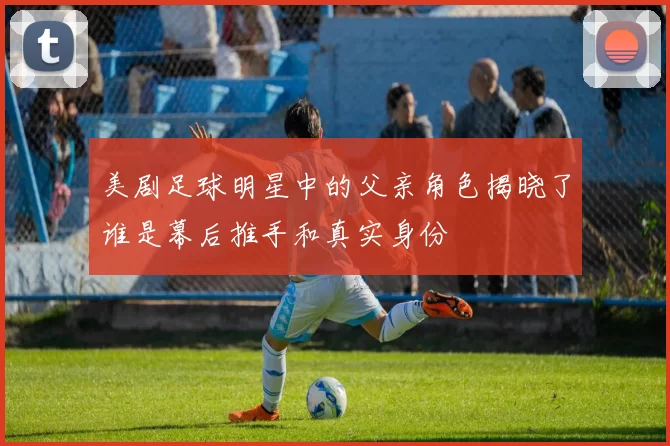 美剧足球明星中的父亲角色揭晓了谁是幕后推手和真实身份