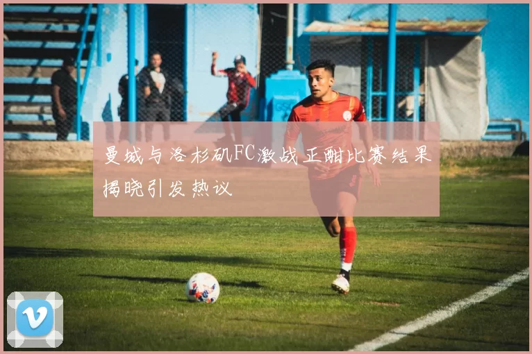 曼城与洛杉矶FC激战正酣比赛结果揭晓引发热议