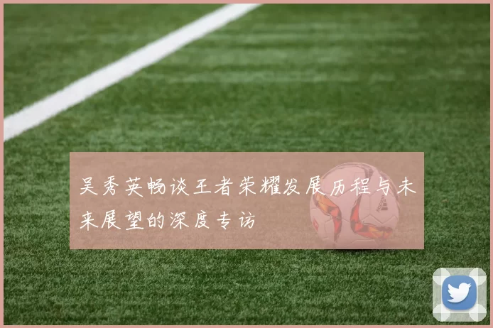 吴秀英畅谈王者荣耀发展历程与未来展望的深度专访