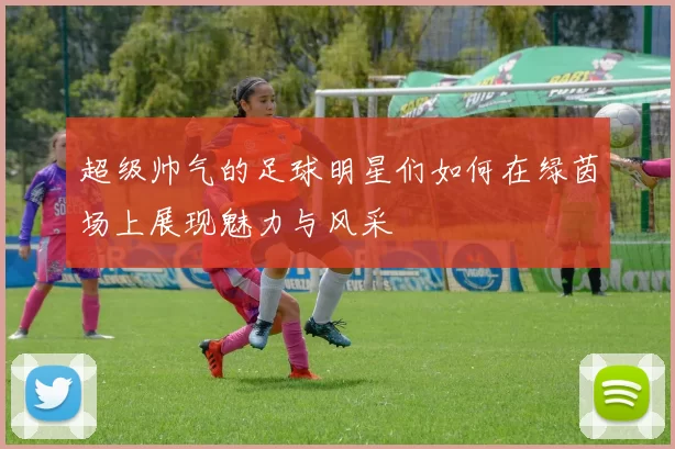 超级帅气的足球明星们如何在绿茵场上展现魅力与风采