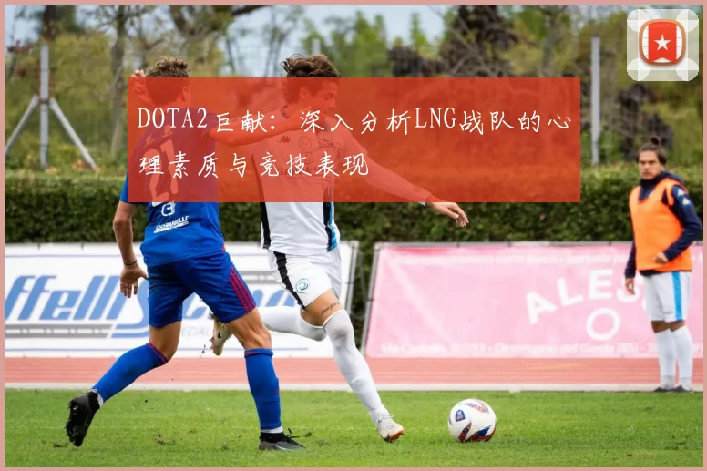 DOTA2巨献：深入分析LNG战队的心理素质与竞技表现