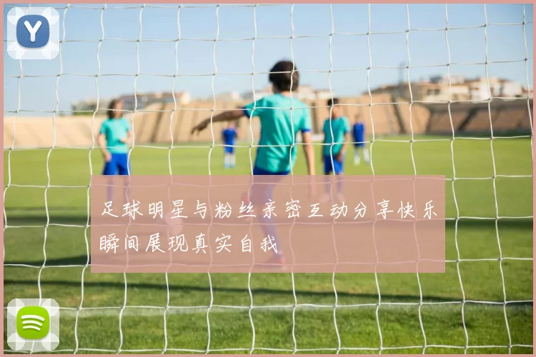 足球明星与粉丝亲密互动分享快乐瞬间展现真实自我