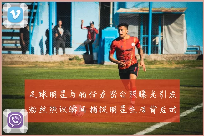 足球明星与狗仔亲密合照曝光引发粉丝热议瞬间捕捉明星生活背后的真实一面