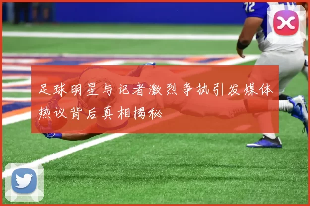 足球明星与记者激烈争执引发媒体热议背后真相揭秘