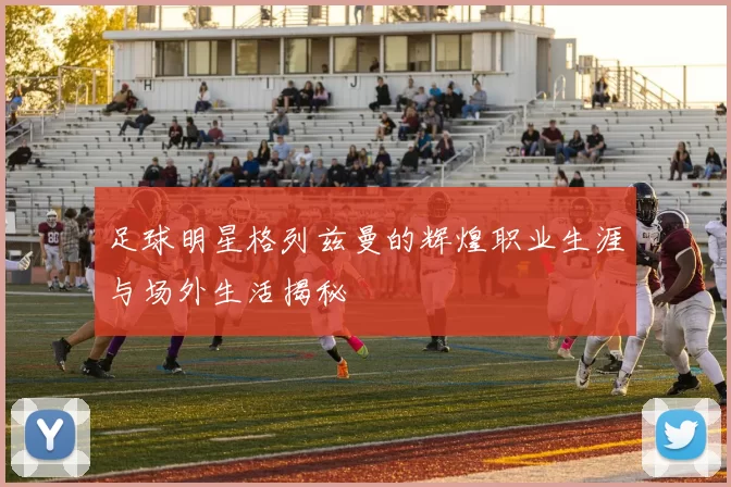 足球明星格列兹曼的辉煌职业生涯与场外生活揭秘