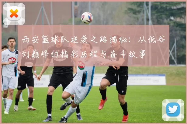 西安篮球队逆袭之路揭秘：从低谷到巅峰的精彩历程与奋斗故事